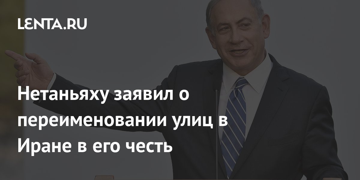 Нетаньяху заявил о переименовании улиц в Иране в его честь и честь Трампа