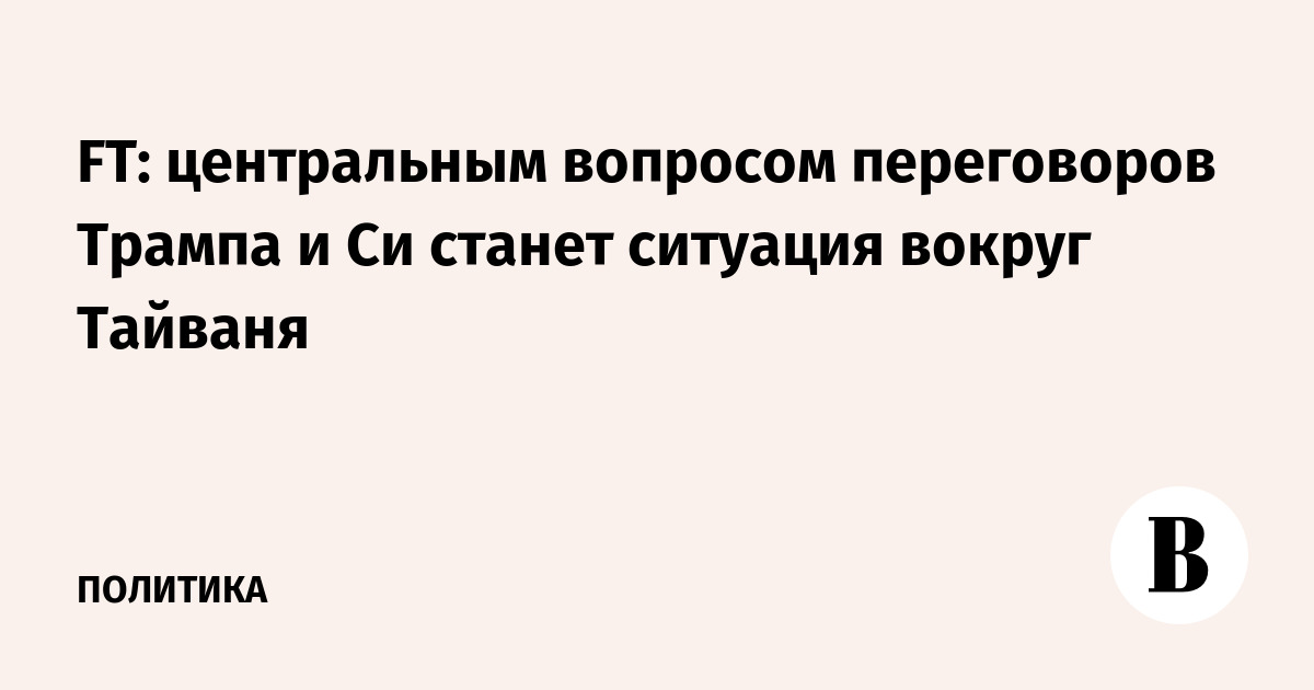 FT: Тайвань станет главной темой переговоров Трампа и Си