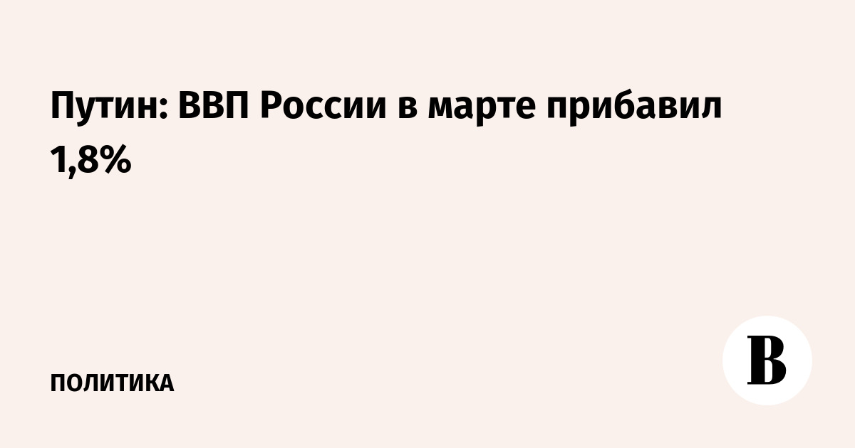 ВВП России в марте вырос на 1,8% — Путин поручил закрепить динамику ВВП России в марте вырос на 1,8% — Путин поручил закрепить динамику
