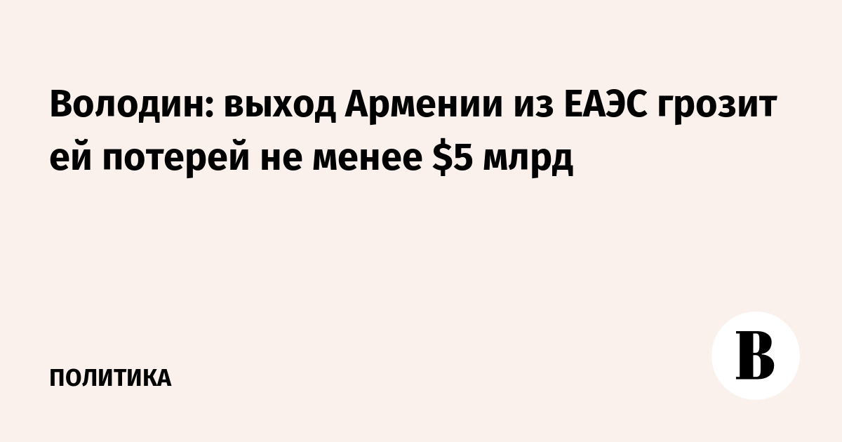 Володин: выход Армении из ЕАЭС обойдется в $5 млрд потерь ВВП Володин: выход Армении из ЕАЭС обойдется в $5 млрд потерь ВВП