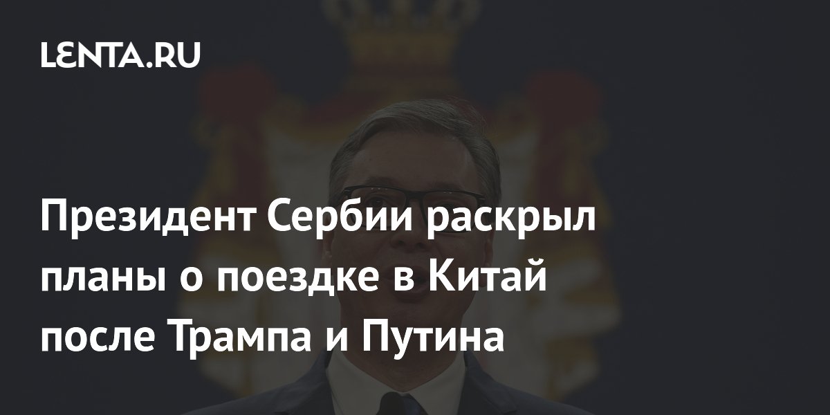 Президент Сербии Вучич анонсировал визит в Китай после Трампа и Путина