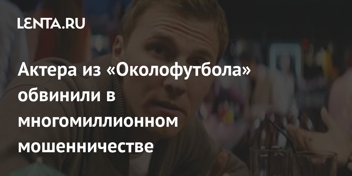 Актера из «Околофутбола» обвинили в мошенничестве на десятки миллионов рублей Актера из «Околофутбола» обвинили в мошенничестве на десятки миллионов рублей