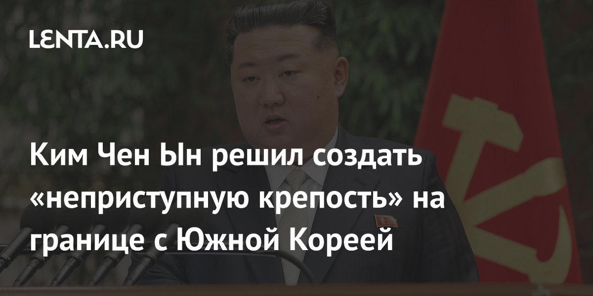 Ким Чен Ын поручил превратить границу с Южной Кореей в «неприступную крепость»