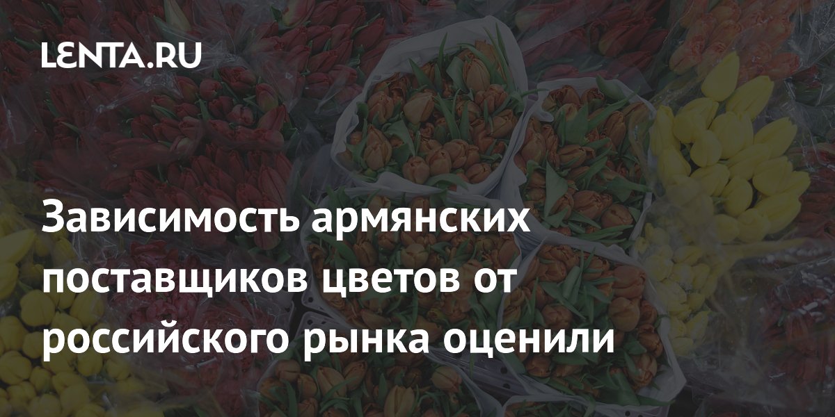 Зависимость армянских поставщиков цветов от российского рынка превышает 90%