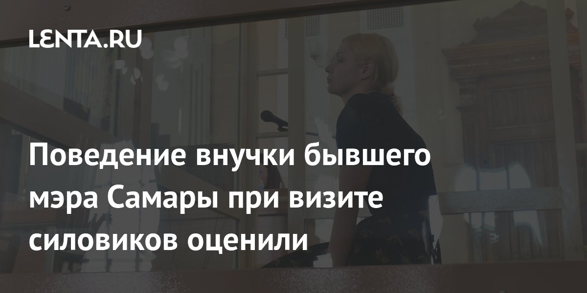 Поведение внучки бывшего мэра Самары при визите силовиков оценили в суде Поведение внучки бывшего мэра Самары при визите силовиков оценили в суде