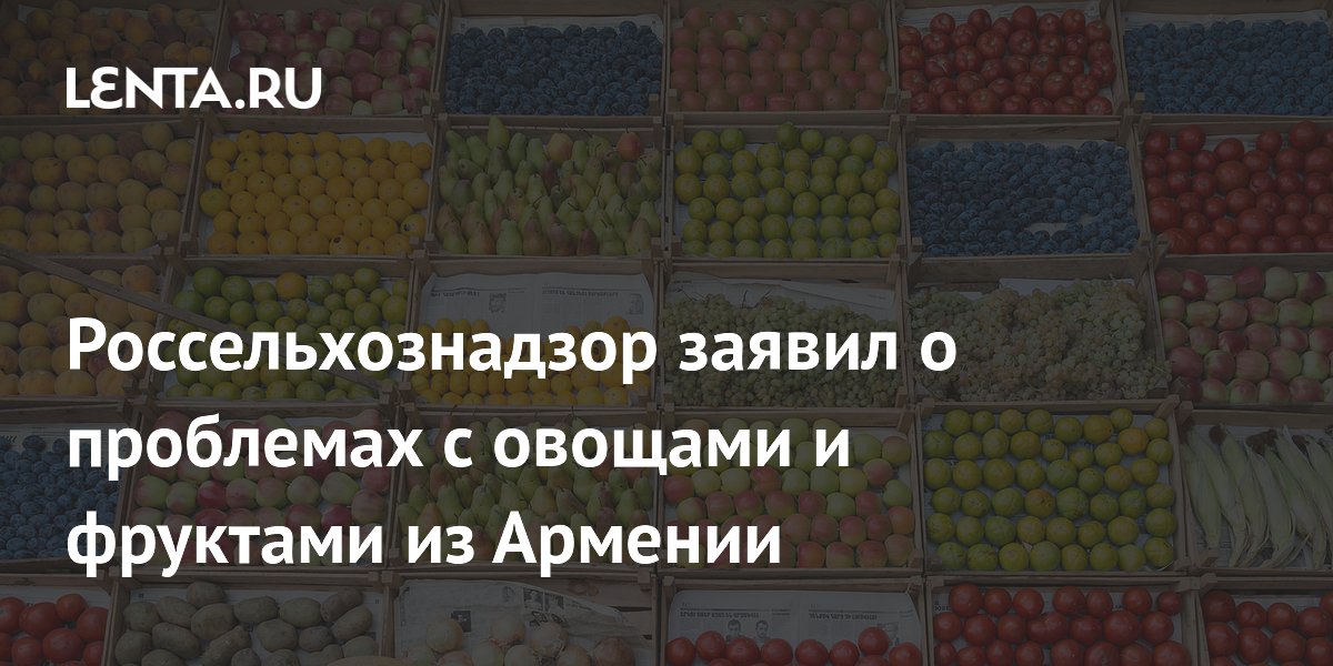 Россельхознадзор выявил проблемы с овощами и фруктами из Армении после ограничения ввоза цветов