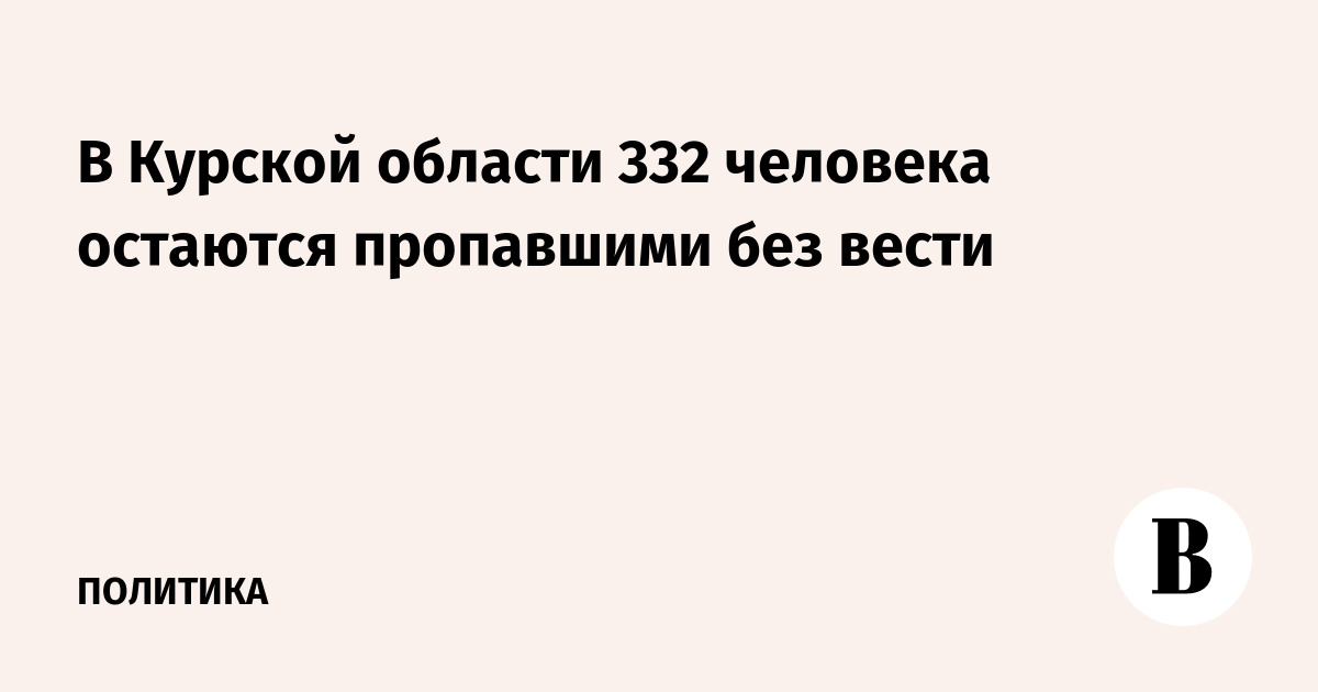 332 человека остаются пропавшими без вести в Курской области после вторжения ВСУ