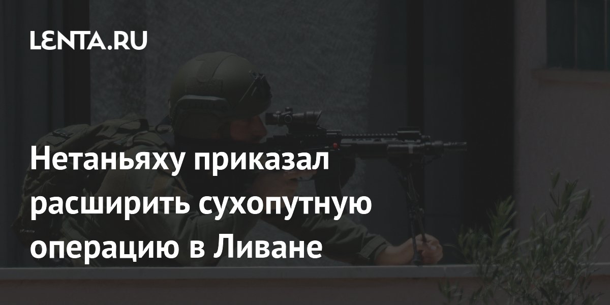 Нетаньяху приказал расширить сухопутную операцию в Ливане: захвачены новые районы