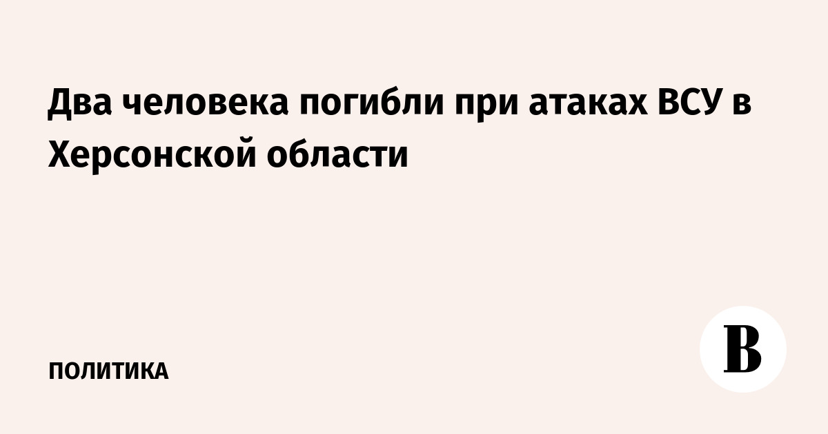 Двое погибли при атаках ВСУ в Херсонской области Двое погибли при атаках ВСУ в Херсонской области
