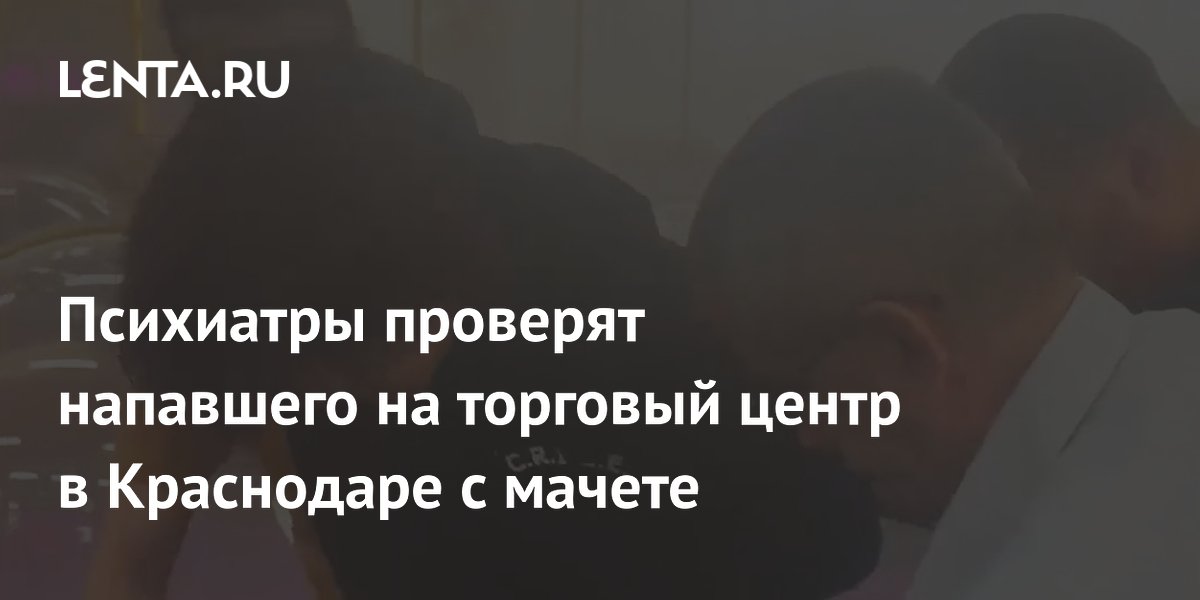 Напавшего с мачете на ТЦ в Краснодаре проверят психиатры: возбуждено дело об убийстве и покушении Напавшего с мачете на ТЦ в Краснодаре проверят психиатры: возбуждено дело об убийстве и покушении