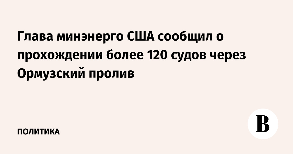 Глава минэнерго США: более 120 судов прошли через Ормузский пролив Глава минэнерго США: более 120 судов прошли через Ормузский пролив
