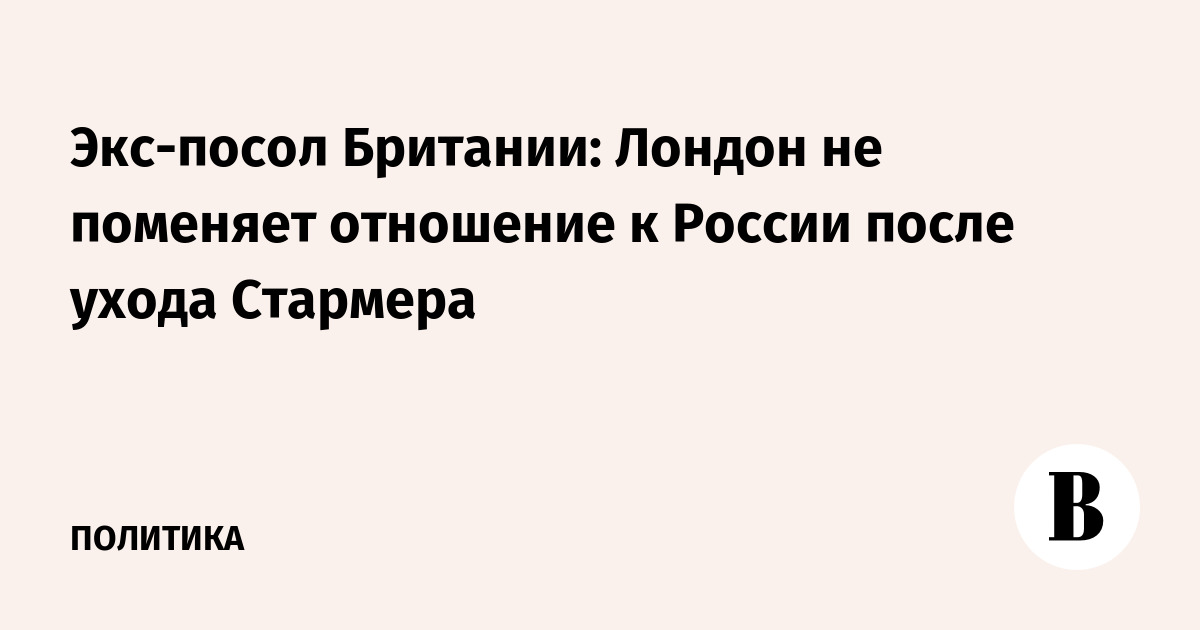 Экс-посол Британии: Лондон не изменит подход к России после ухода Стармера Экс-посол Британии: Лондон не изменит подход к России после ухода Стармера
