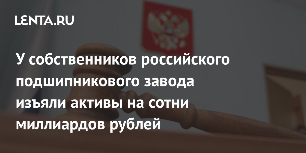 У собственников подшипникового завода ГПЗ-10 изъяли активы на 199,6 млрд рублей