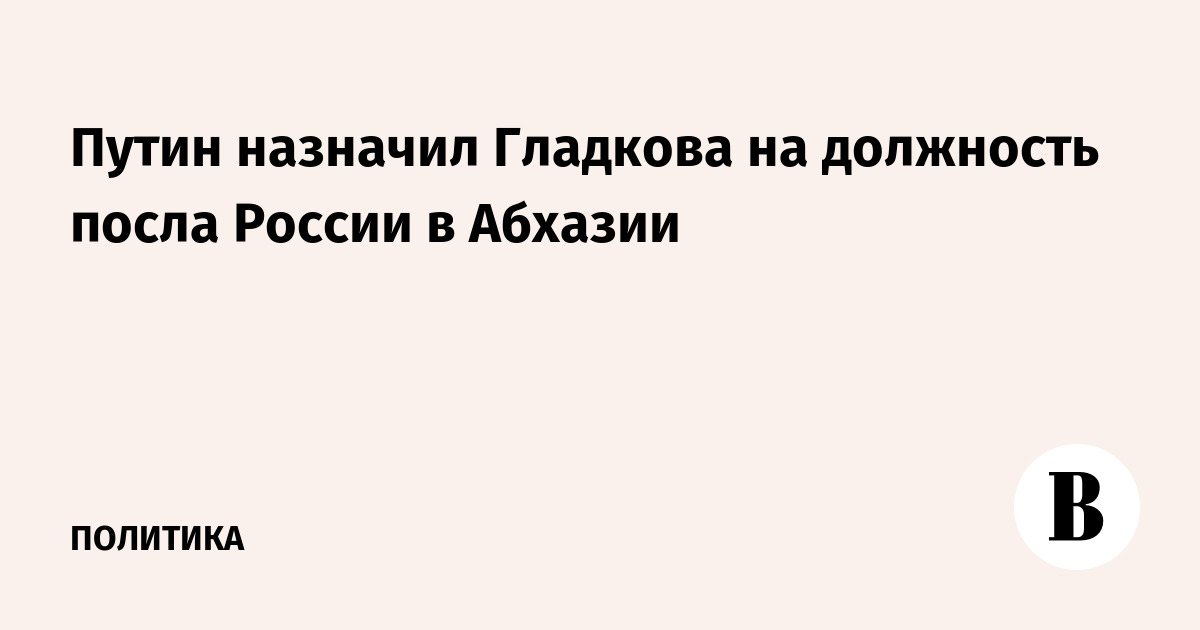 Путин назначил Гладкова послом России в Абхазии