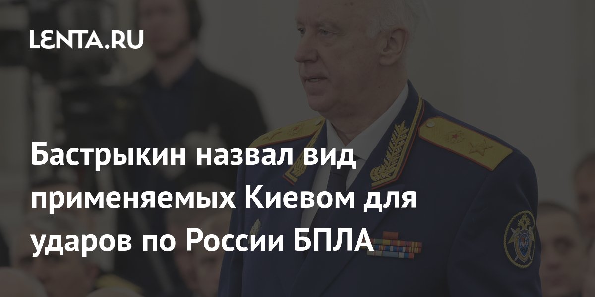 Бастрыкин назвал виды БПЛА, применяемые Киевом для ударов по России