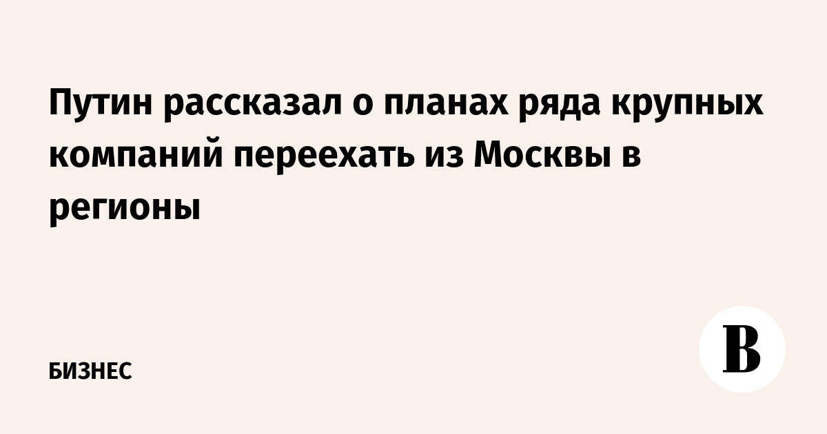 Путин: ряд крупных компаний планирует переезд из Москвы в регионы