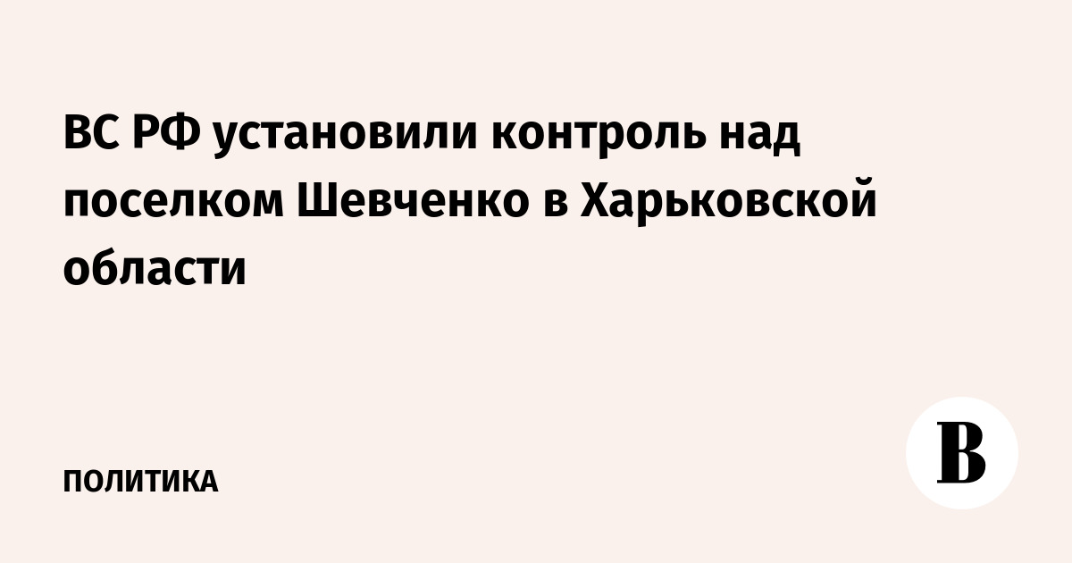 ВС РФ установили контроль над поселком Шевченко в Харьковской области ВС РФ установили контроль над поселком Шевченко в Харьковской области