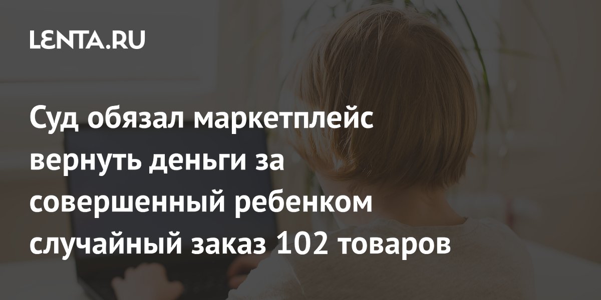 Суд обязал маркетплейс вернуть 139 тысяч рублей за случайный заказ ребенка