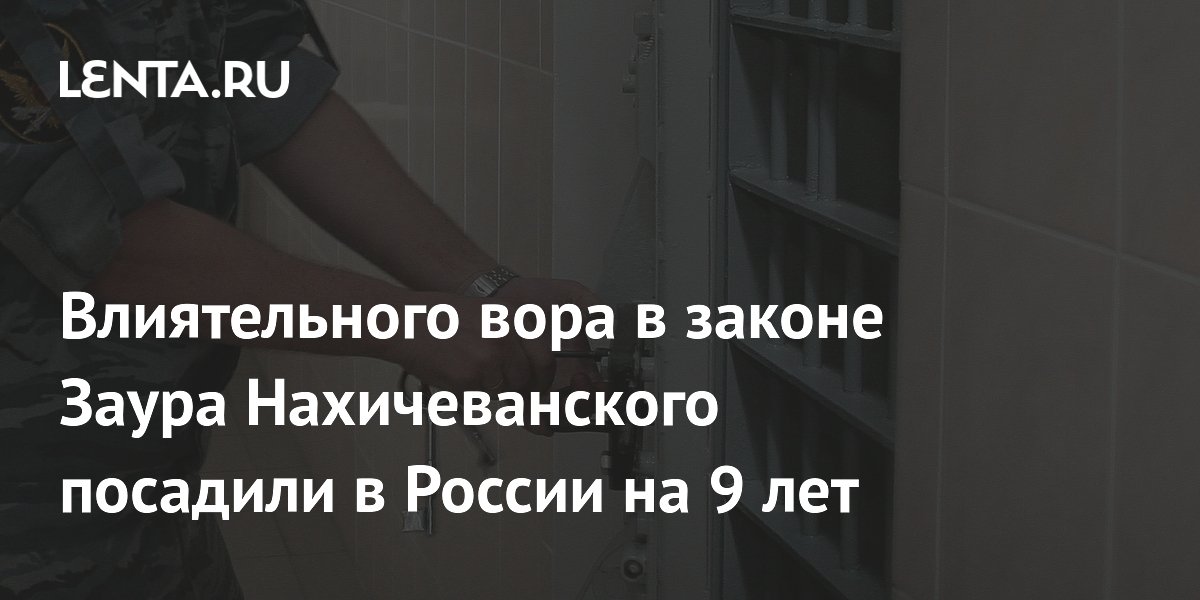 Вор в законе Заур Нахичеванский приговорён к 9 годам колонии в России