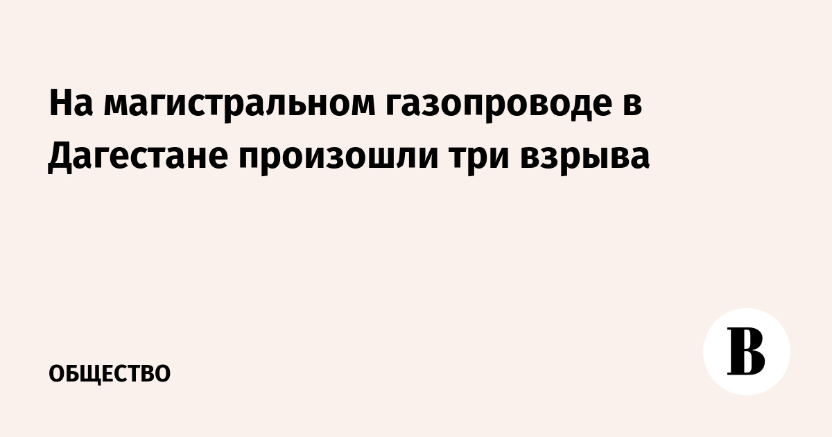 Три взрыва на газопроводе в Дагестане: эвакуированы более 100 человек