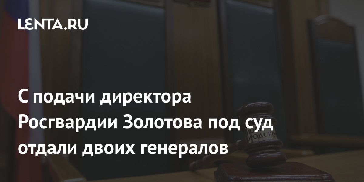 Двоих генералов Росгвардии отдали под суд по указанию Золотова