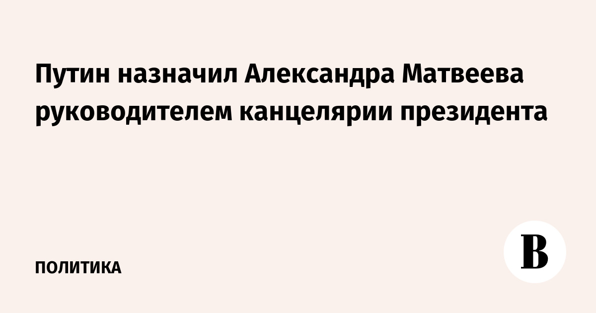Путин назначил Александра Матвеева главой канцелярии президента