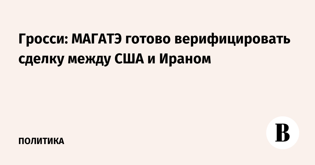 Гросси: МАГАТЭ готово взять на себя верификацию сделки США и Ирана