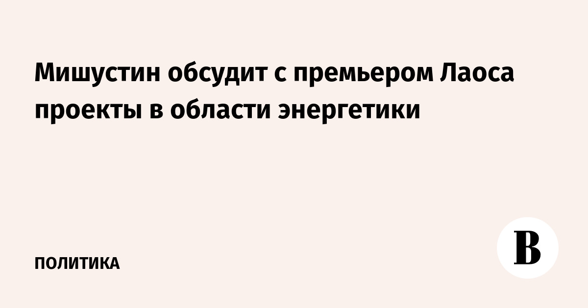 Мишустин и премьер Лаоса обсудят энергетическое сотрудничество в Москве