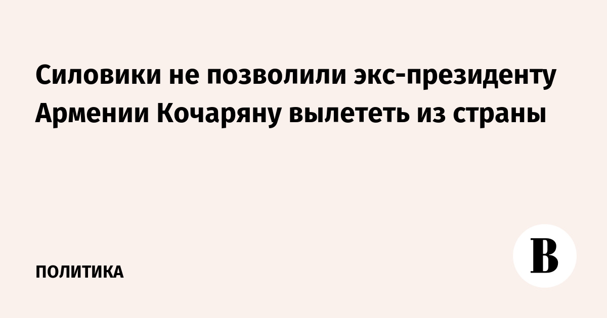 Экс-президент Армении Кочарян не смог вылететь из страны из-за действий силовиков