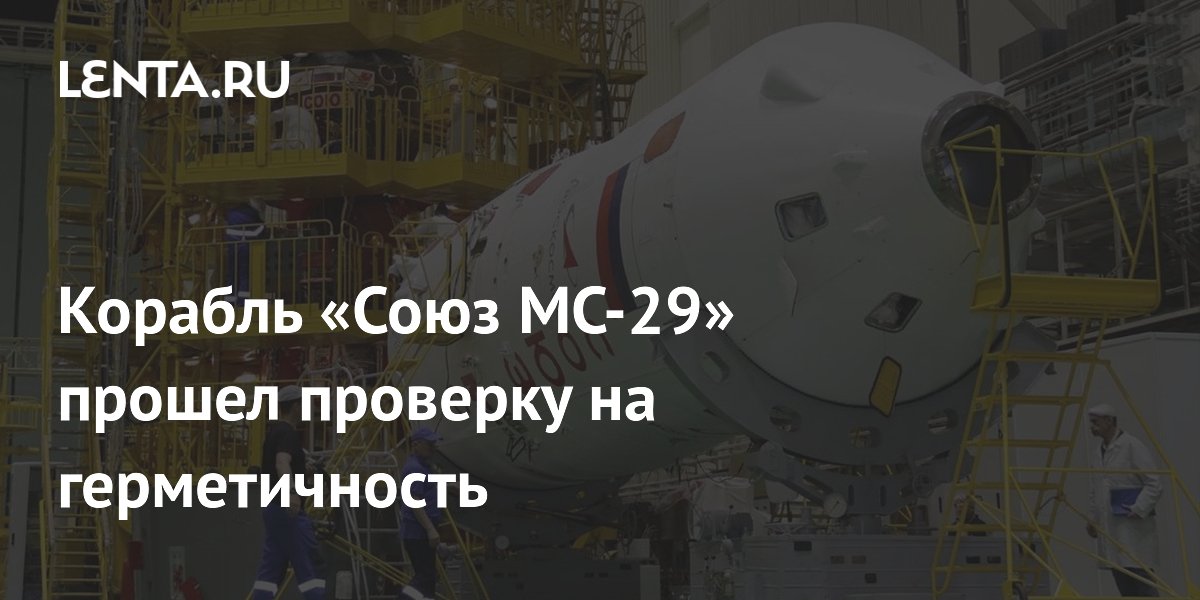 Корабль «Союз МС-29» прошел проверку на герметичность перед запуском к МКС