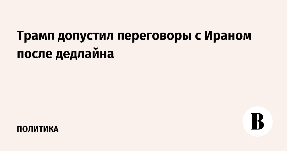 Трамп готов к переговорам с Ираном после дедлайна по ядерной сделке