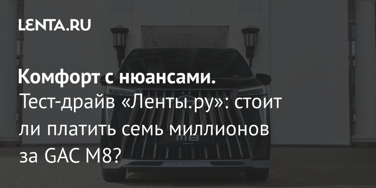GAC M8: тест-драйв «Ленты.ру» — стоит ли платить 7 миллионов за китайский минивэн