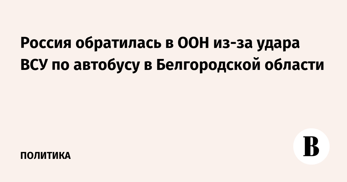 Россия обратилась в ООН из-за удара ВСУ по автобусу с детьми в Белгородской области