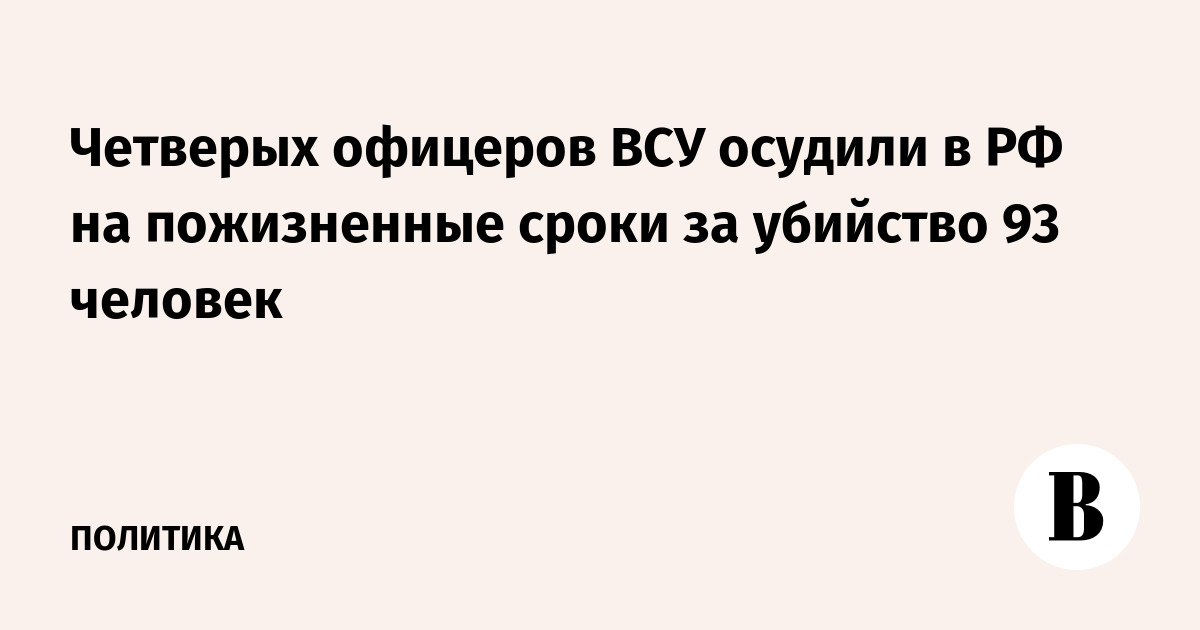 Четырех офицеров ВСУ приговорили к пожизненному в РФ за убийство 93 человек
