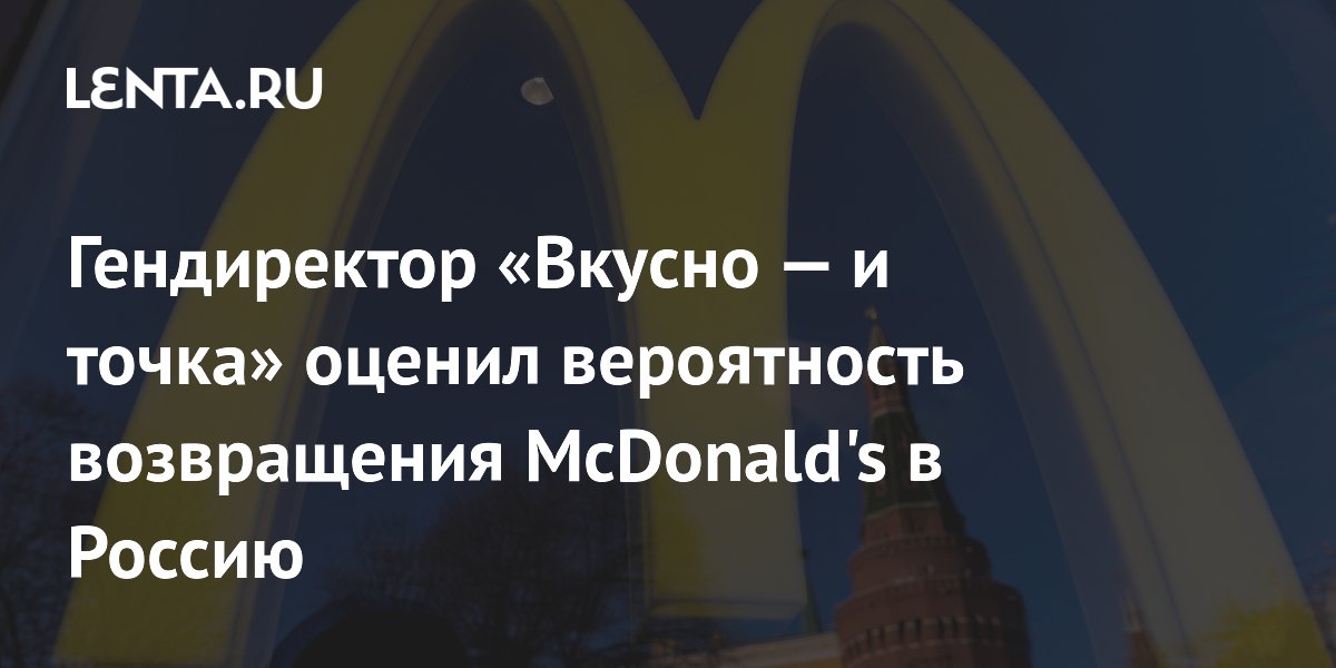 Гендиректор «Вкусно — и точка»: McDonald's вряд ли вернется в Россию