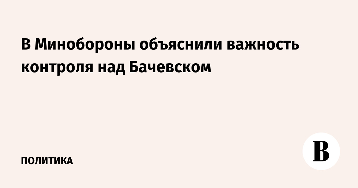 Минобороны: контроль над Бачевском расширяет зону безопасности в Курской области Минобороны: контроль над Бачевском расширяет зону безопасности в Курской области