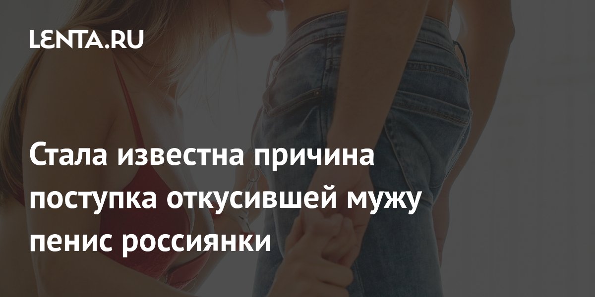 Москвичка откусила мужу пенис из-за эротического сна: 5 лет колонии