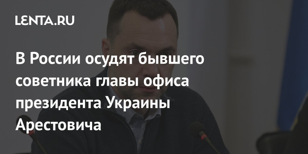 Экс-советник офиса Зеленского Арестович предстанет перед судом в РФ за призывы к террору и фейки