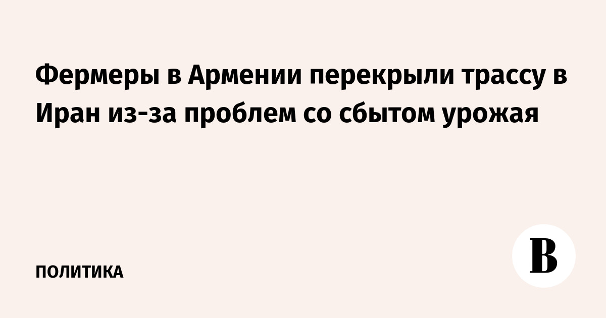Фермеры в Армении перекрыли трассу в Иран из-за проблем со сбытом урожая