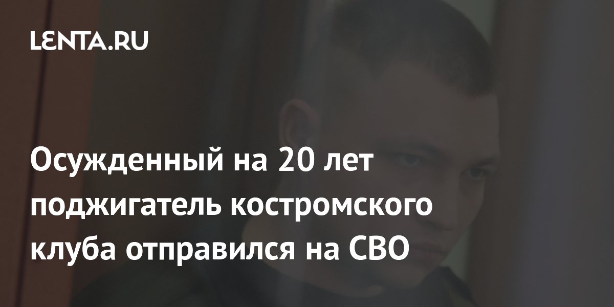 Осужденный за гибель 13 человек поджигатель костромского клуба отправился на СВО