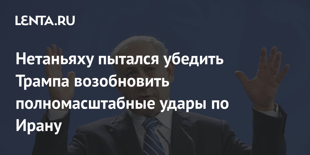 Нетаньяху пытается убедить Трампа нанести новые удары по ядерной программе Ирана