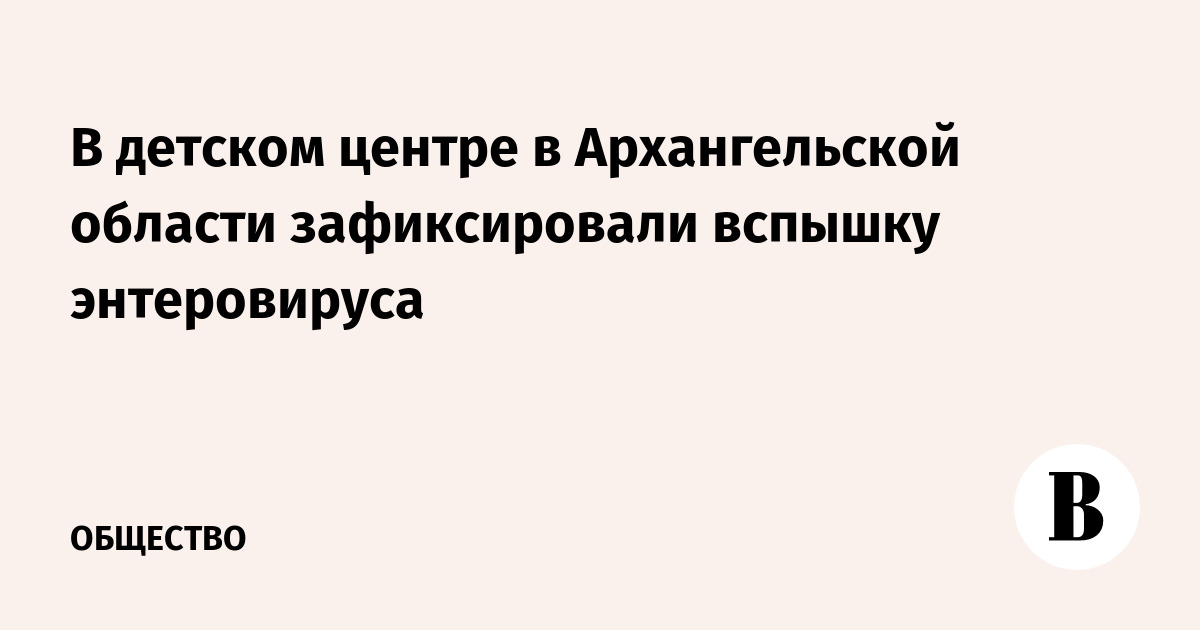 Вспышка энтеровируса в детском центре под Архангельском: возбуждено уголовное дело