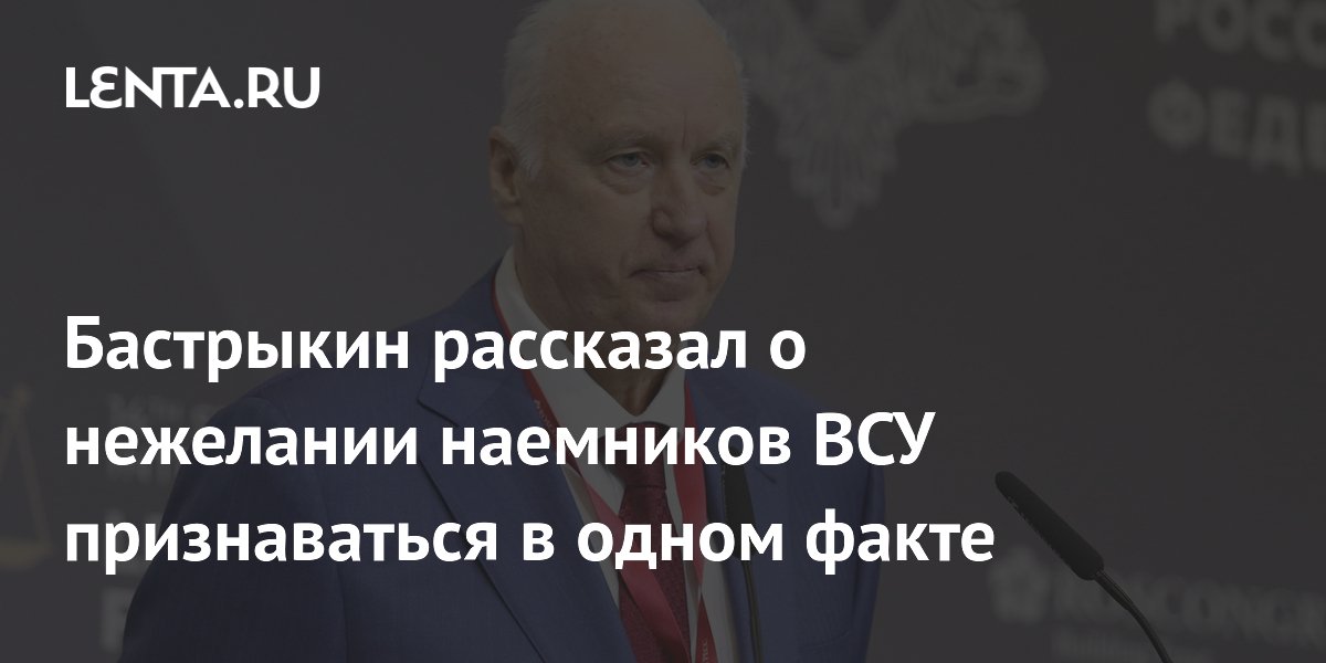 Бастрыкин: попавшие в плен наемники ВСУ боятся признаться в участии в боях