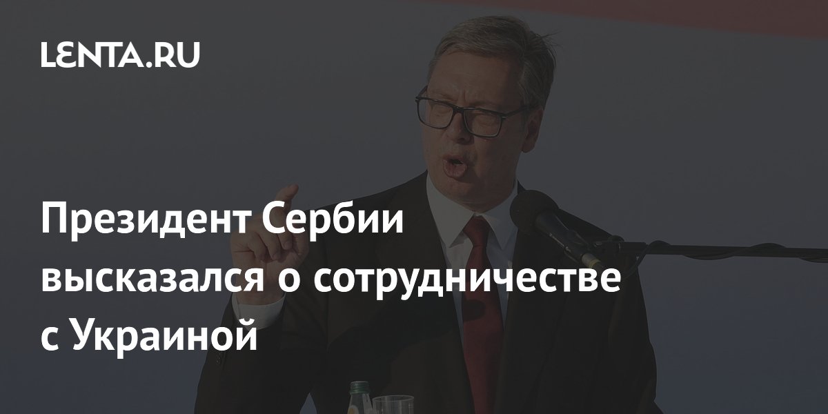 Вучич: Сербия готова сотрудничать с Украиной, не отказываясь от дружбы с Россией