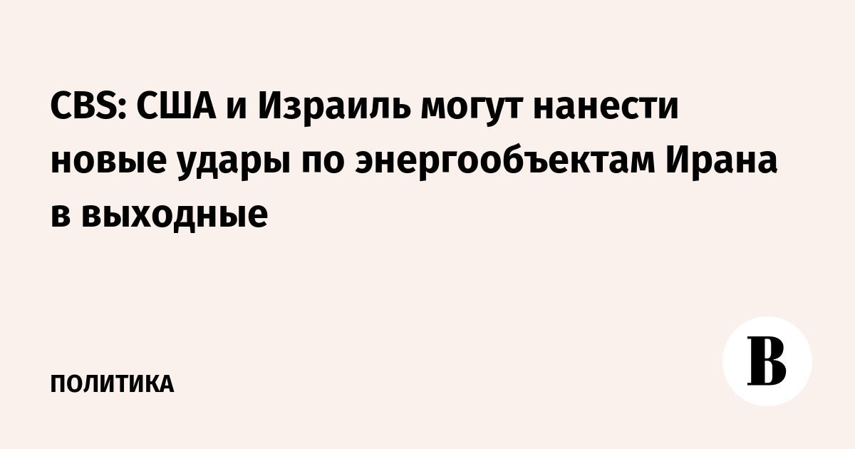 CBS узнала о возможных новых ударах США и Израиля по энергообъектам Ирана