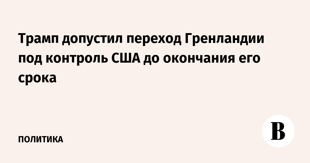 Трамп допустил переход Гренландии под контроль США до конца срока