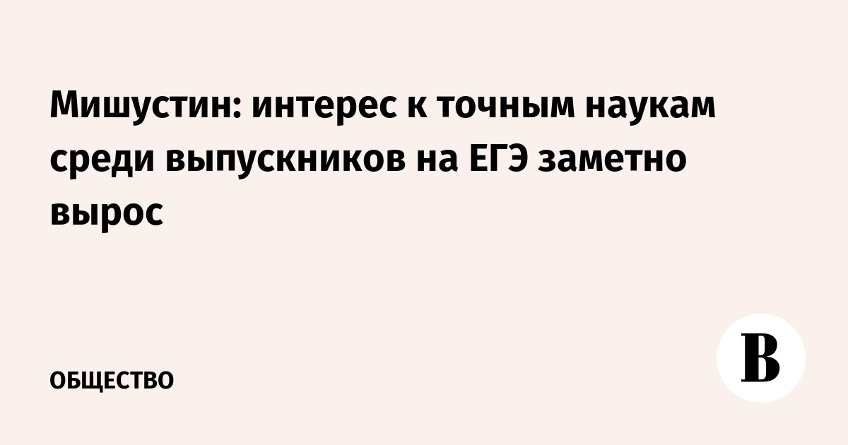 Мишустин заявил о росте интереса к точным наукам на ЕГЭ среди выпускников
