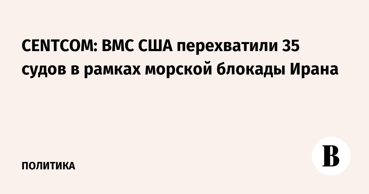 CENTCOM: ВМС США перехватили 35 судов с начала морской блокады Ирана