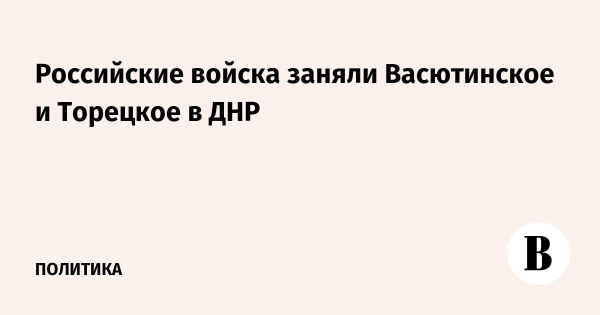 Минобороны: ВС РФ взяли под контроль Васютинское и Торецкое в ДНР