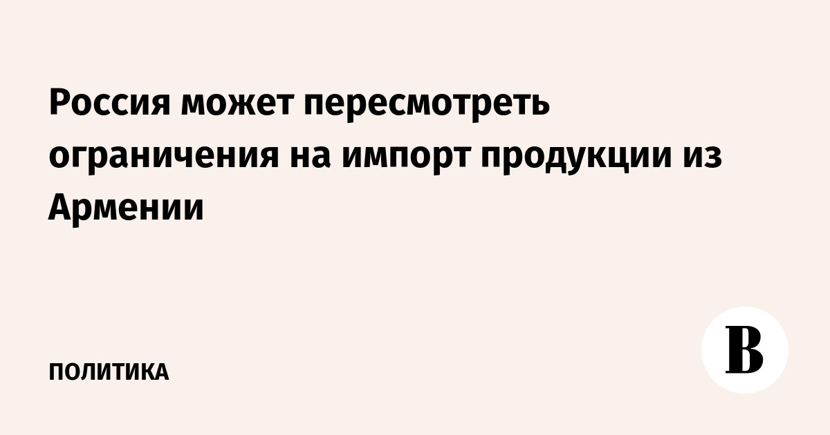 Россия может смягчить ограничения на импорт продукции из Армении